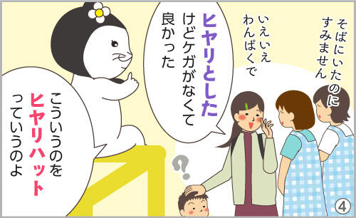 ヒヤリとしたけど、ケガがなくて良かった。こういうのを、ヒヤリハットっていうのよ。