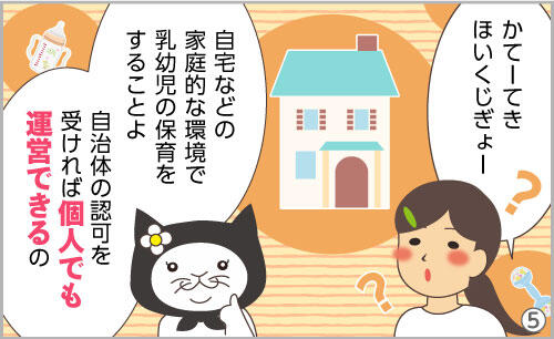 かてーてきほいくじぎょー??自宅などの家庭的な環境で乳幼児の保育をすることよ。自治体の認可を受ければ、個人でも運営できるの。