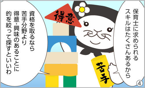 保育士に求められるスキルはたくさんあるから、資格を取るなら、苦手分野より、得意なことや興味のあることに的を絞って探すといいわ。