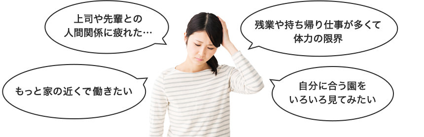 「上司や先輩との人間関係に疲れた…」「もっと家の近くで働きたい」「残業や持ち帰り仕事が多くて体力の限界」「自分に合う園をいろいろ見てみたい」
