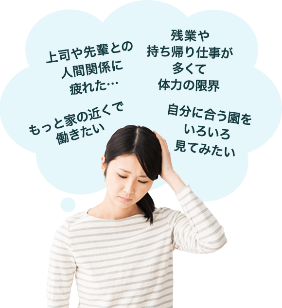 「上司や先輩との人間関係に疲れた…」「もっと家の近くで働きたい」「残業や持ち帰り仕事が多くて体力の限界」「自分に合う園をいろいろ見てみたい」