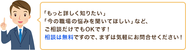 「もっと詳しく知りたい」「今の職場の悩みを聞いてほしい」など、ご相談だけでもOKです！相談は無料ですので、まずは気軽にお問合せください！