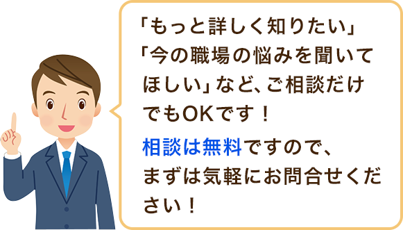 「もっと詳しく知りたい」
「今の職場の悩みを聞いてほしい」など、ご相談だけでもOKです!相談は無料ですので、まずは気軽にお問合せください!