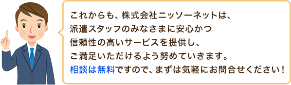 これからも、株式会社ニッソーネットは、派遣スタッフのみなさまに安心かつ信頼性の高いサービスを提供し、ご満足
ご満足いただけるよう努めていきます。相談は無料ですので、まずは気軽にお問合せください!いただけるよう努めていきます。相談は無料ですので、まずは気軽にお問合せください!