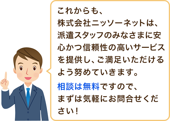 これからも、株式会社ニッソーネットは、派遣スタッフのみなさまに安心かつ信頼性の高いサービスを提供し、ご満足
ご満足いただけるよう努めていきます。相談は無料ですので、まずは気軽にお問合せください!いただけるよう努めていきます。相談は無料ですので、まずは気軽にお問合せください!