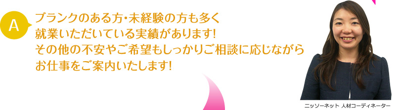 Aブランクのある方・未経験の方も多く就業いただいている実績があります！その他の不安やご希望もしっかりご相談に応じながらお仕事をご案内いたします！ ニッソーネット 人材コーディネーター