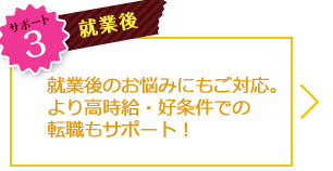 サポート3 就業後 就業後のお悩みにもご対応。より高時給・好条件での転職もサポート！