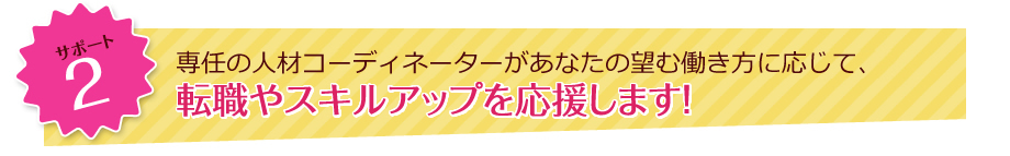 サポート2 専任の人材コーディネーターがあなたが望む働き方に応じて、転職やスキルアップを応援します！