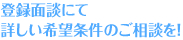 登録面談にて詳しい希望条件のご相談を！