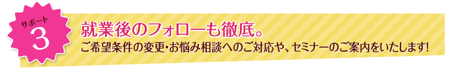 サポート3 就業後のフォローも徹底。ご希望条件の変更・お悩み相談へのご対応や、セミナーのご案内をいたします！